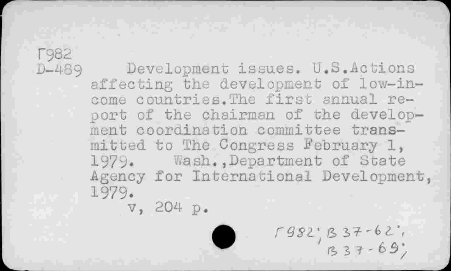 ﻿T982
D-489 Development issues. U.S.Actions affecting the development of low-income countries.The first annual report of the chairman of the development coordination committee transmitted to The Congress February 1, 1979* Wash.»Department of State Agency for International Development, 1979.
v, 204 p.
' rz, s 7 - 6 5 /